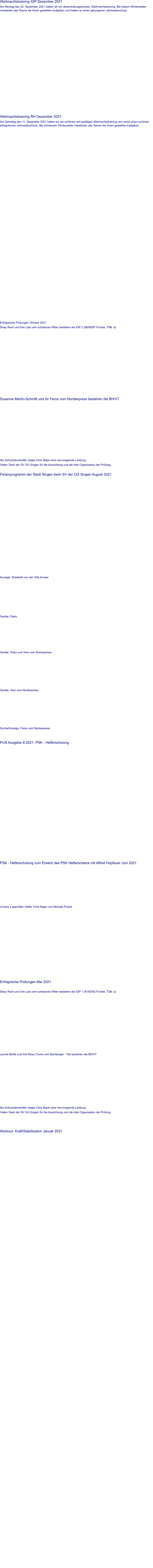 Weihnachtstraining IGP Dezember 2021 Am Montag den 20. Dezember 2021 hatten wir ein abwechslungsreiches  Weihnachtstraining. Bei kaltem Winterwetter meisterten alle Teams die ihnen gestellten Aufgaben und hatten so einen gelungenen Jahresabschluss.                 Weihnachtstraining RH Dezember 2021 Am Samstag den 11. Dezember 2021 hatten wir ein schönes und spaßiges Weihnachtstraining und somit einen schönen erfolgreichen Jahresabschluss. Bei trockenem Winterwetter meisterten alle Teams die ihnen gestellten Aufgaben.                 Erfolgreiche Prüfungen Oktober 2021 Sissy Reck und ihre Lola vom schwarzen Ritter bestehen die IGP 2 (88/85/87 Punkte, TSB: a)   Susanne Martin-Schmitt und ihr Ferox vom Nordexpress bestehen die BH/VT  Als Schutzdienshelfer zeigte Chris Bajan eine hervoragende Leistung. Vielen Dank der SV OG Singen für die Ausrichtung und die tolle Organisation der Prüfung.   Ferienprogramm der Stadt Singen beim SV der OG Singen August 2021    Anzeige: Elisabeth von der Villa Amsee  Geräte: Disko  Geräte: Disko und Yara vom Nordexpress  Geräte: Yara vom Nordexpress  Suche/Anzeige: Ferox vom Nordexpress    PUS Ausgabe 8-2021: PSK - Helferschulung     PSK - Helferschulung zum Erwerb des PSK Helferscheins mit Alfred Hupfauer Juni 2021    Unsere 2 geprüften Helfer Chris Bajan und Michael Probst                     Erfolgreiche Prüfungen Mai 2021  Sissy Reck und ihre Lola vom schwarzen Ritter bestehen die IGP 1 (81/83/82 Punkte, TSB: a)   Leonie Behle und ihre Rosa (Yuma vom Bamberger - Tal) bestehen die BH/VT   Als Schutzdienshelfer zeigte Chris Bajan eine hervoragende Leistung. Vielen Dank der SV OG Singen für die Ausrichtung und die tolle Organisation der Prüfung.      Workout: Kraft/Stabilisation Januar 2021