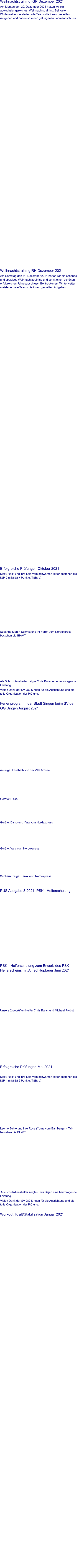 Weihnachtstraining IGP Dezember 2021 Am Montag den 20. Dezember 2021 hatten wir ein abwechslungsreiches  Weihnachtstraining. Bei kaltem Winterwetter meisterten alle Teams die ihnen gestellten Aufgaben und hatten so einen gelungenen Jahresabschluss.                 Weihnachtstraining RH Dezember 2021 Am Samstag den 11. Dezember 2021 hatten wir ein schönes und spaßiges Weihnachtstraining und somit einen schönen erfolgreichen Jahresabschluss. Bei trockenem Winterwetter meisterten alle Teams die ihnen gestellten Aufgaben.                 Erfolgreiche Prüfungen Oktober 2021 Sissy Reck und ihre Lola vom schwarzen Ritter bestehen die IGP 2 (88/85/87 Punkte, TSB: a)    Susanne Martin-Schmitt und ihr Ferox vom Nordexpress bestehen die BH/VT   Als Schutzdienshelfer zeigte Chris Bajan eine hervoragende Leistung. Vielen Dank der SV OG Singen für die Ausrichtung und die tolle Organisation der Prüfung.   Ferienprogramm der Stadt Singen beim SV der OG Singen August 2021    Anzeige: Elisabeth von der Villa Amsee  Geräte: Disko  Geräte: Disko und Yara vom Nordexpress  Geräte: Yara vom Nordexpress  Suche/Anzeige: Ferox vom Nordexpress    PUS Ausgabe 8-2021: PSK - Helferschulung     PSK - Helferschulung zum Erwerb des PSK Helferscheins mit Alfred Hupfauer Juni 2021    Unsere 2 geprüften Helfer Chris Bajan und Michael Probst                     Erfolgreiche Prüfungen Mai 2021  Sissy Reck und ihre Lola vom schwarzen Ritter bestehen die IGP 1 (81/83/82 Punkte, TSB: a)    Leonie Behle und ihre Rosa (Yuma vom Bamberger - Tal) bestehen die BH/VT     Als Schutzdienshelfer zeigte Chris Bajan eine hervoragende Leistung. Vielen Dank der SV OG Singen für die Ausrichtung und die tolle Organisation der Prüfung.   Workout: Kraft/Stabilisation Januar 2021